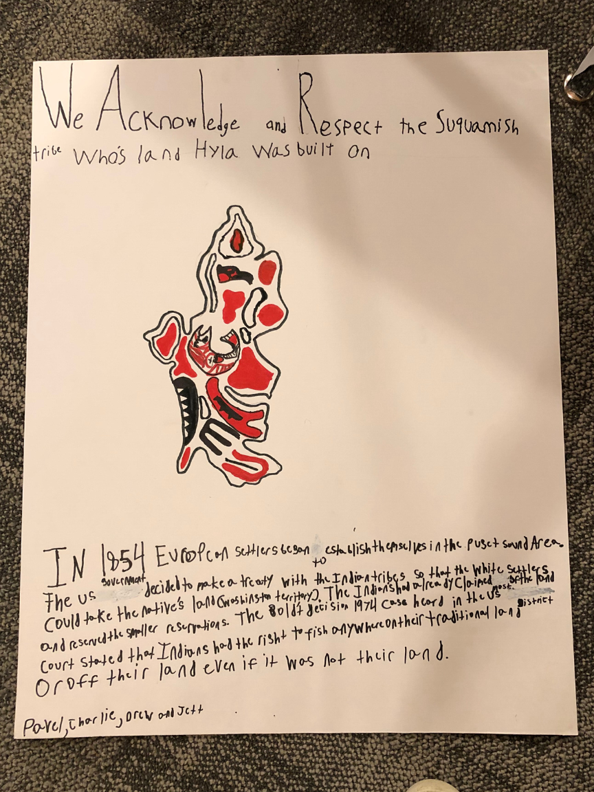 [Image description: one of the land acknowledgments that the Hyla Middle School students created. The text reads: "We acknowledge and respect the Suquamish Tribe whose land Hyla was built on. In 1854 European settlers began to establish themselves in the Puget Sound area. The U.S. government decided to make a treaty with the Indian tribes so that the white settlers could take their native land (Washington territory). The Indians had already claimed most of the land and reserved the smaller reservations. The Boldt Decision 1974 case heard in the U.S. district court stated that Indians had the right to fish anywhere on their traditional land or off their land even if it was not their land."]